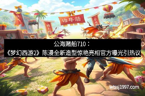 公海赌船710：《梦幻西游2》陈漫全新造型惊艳亮相官方曝光引热议